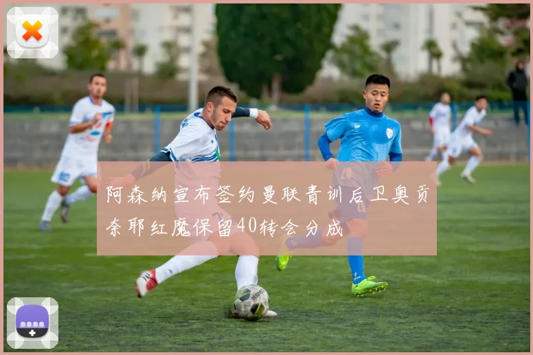 阿森纳宣布签约曼联青训后卫奥贡奈耶红魔保留40转会分成